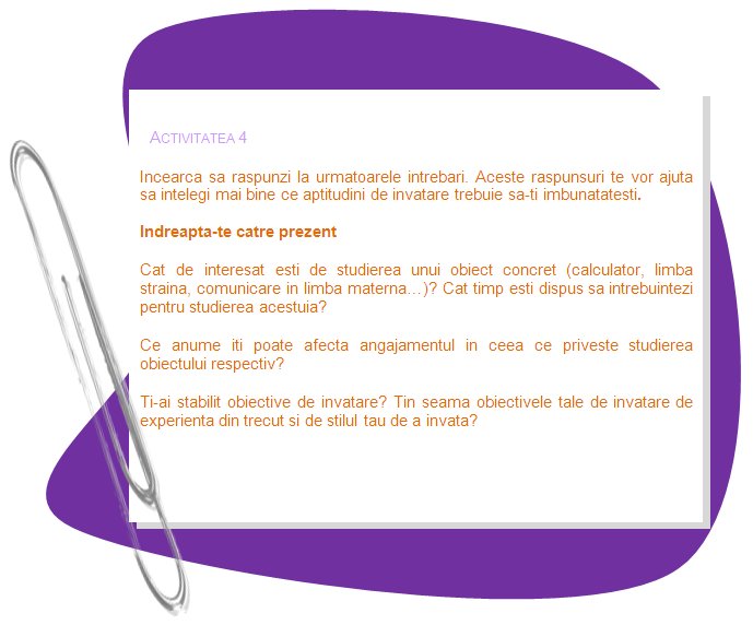 ACTIVITY 4

Try to answer the following questions. These answers will help you to understand better what learning skills you need to improve.

Proceed to the present 

How interested may you be in learning concrete subject (computer literacy, foreign language, communication in mother tongue...)? How much time do you want to spend learning it?
What affects your dedication to learning the subject?
Have you set learning goals?  Do your learning goals consider your past experience and learning style?
