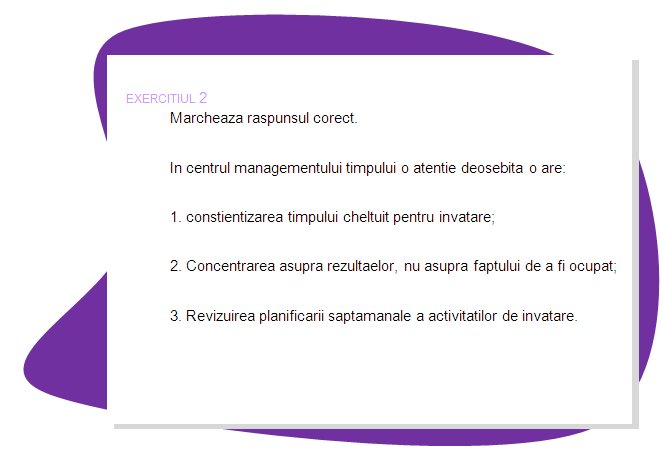 EXERCISE 2
Please mark correct answer.
At the heart of time management is an important focus: 
1. Be aware of how much time you can spend on learning;
2. Concentrate on results, not on being busy.
3. Revise your learning schedule weekly
