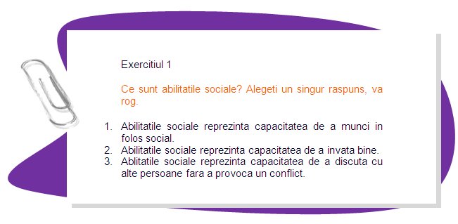 EXERCISE 1
What are social skills? Choose one answer, please.
•	1. Social skills are the ability to do social work.
•	 2. Social skills are the ability to learn well. 
•	3. Social skills are the ability to communicate with other people without provoking a conflict.  
