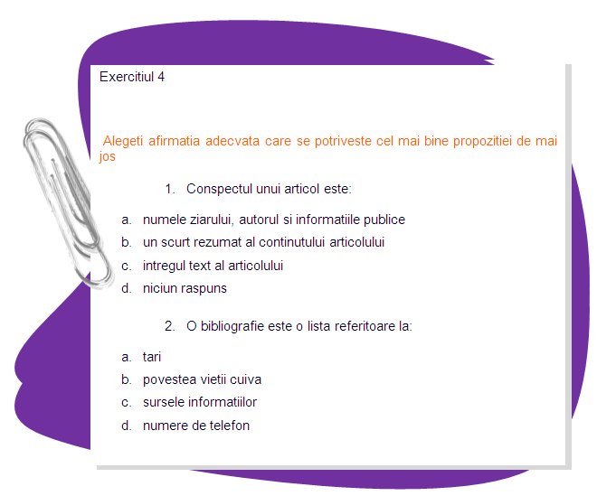 EXERCISE 4
Choose the right statement that better suits the sentence bellow
1. An article abstract is: 
a. The name of the journal, the author, and public information 
b. A brief summary of the article’s content 
c. The full text of the article 
d. None of the above 
2. A bibliography is a list of: 
a. Countries 
b. Someone’s life story 
c. Information sources 
d. Phone numbers 
