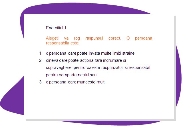 EXERCISE 1
Please choose the right answer. What responsible person is:
1. a person who can learn many foreign languages. 
2. one who is can act without guidance or supervision, because he or she is accountable and answerable for his or her behaviour.
3. a person who is working hard.
