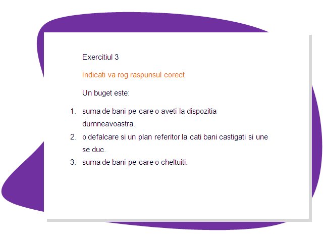 EXERCISE 3
Please mark the right answer 
A budget is :
1. the amount of money you have at your disposal.
 2. a breakdown and plan of how much money you have coming in and where it goes.
3.  the amount of money you spend
