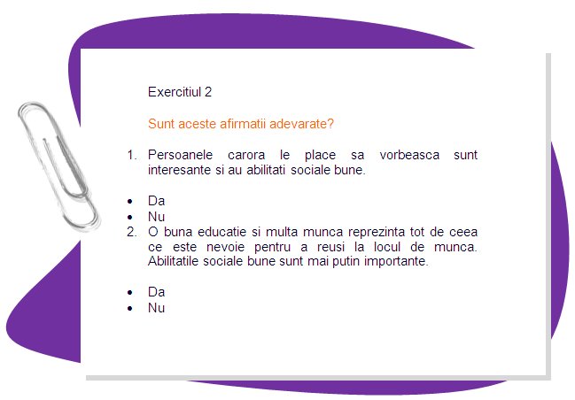EXERCISE 2
Are these statements true? 
1. People who like talking are interesting and have good social skills.
•	Yes
•	No

2. A good education and hard work are all anyone needs to succeed at work. Good social skills are less important.
•	Yes
•	No
