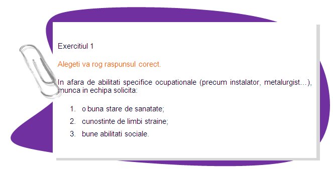 EXERCISE 1
Please choose the right answer. 
Apart from specific occupational skills (like plumber, metalworker...) team working requires: 
1. good health;
2. knowledge of foreign language;
3. good social skills.
