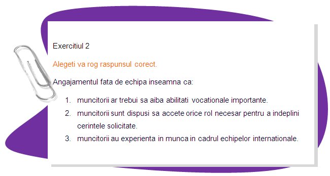 EXERCISE 2
Please choose the right answer. 
•	Commitment to the team means that:
1. workers should have high vocational skills.
2. workers be willing to take on any role necessary to accomplish the required tasks.
3. workers have an experience of working in international teams.
