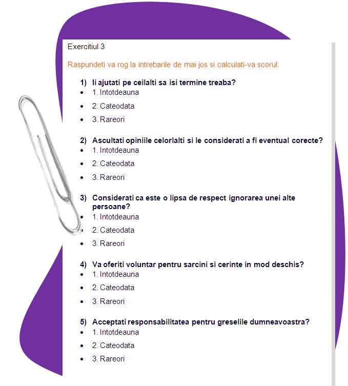 EXERCISE 2
Please answer questions bellow and calculate your score: 
1) Do you help others to finish their work? 
 1. Always
 2. Sometimes
 3. Rarely 

2) Do you listen to others’ opinions and consider them as possibly correct? 
 1. Always
 2. Sometimes
 3. Rarely 
3) Do you consider it disrespectful to ignore another person?  1
 1. Always
 2. Sometimes
 3. Rarely 

4) Do you openly volunteer for assignments and tasks? 
 1. Always
 2. Sometimes
 3. Rarely 

5) Do you accept responsibility for your errors? 
 1. Always
 2. Sometimes
 3. Rarely 
