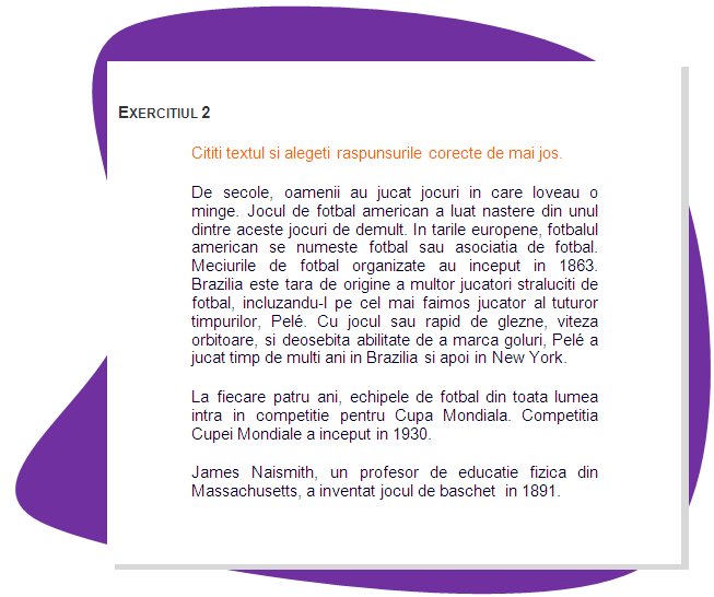 EXERCISE 2
Read the text and choose the right answers below.
For centuries, people have been playing kicking games with a ball. The game of soccer developed from some of these early games. In European countries, soccer is called football or association football. Organized soccer games began in 1863. Brazil is the home of many great soccer players, including the most famous player of all, Pelé. With his fast footwork, dazzling speed, and great scoring ability, Pelé played for many years in Brazil and then later in New York.
 Every four years, soccer teams around the world compete for the World Cup. The World Cup competition started in 1930.
James Naismith, a physical education teacher in Massachusetts, invented basketball in 1891. 
