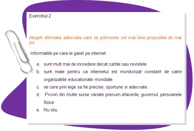 EXERCISE 2 
Choose the right statement that better suits the sentence bellow
Information that you find on the Internet 
a. is far more reliable than books and magazines. 
b. is factual because the Internet is constantly monitored by world educational organizations. 
c. is required by law to be accurate, timely, and appropriate. 
d. comes from many varied sources such as business, the government, or private citizens.
e. do not know
