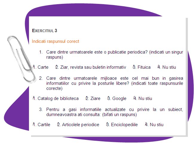 EXERCISE 3
Mark right answers
1.Which of the following is a periodical? (mark one)
    • 1. Book    • 2. Journal, magazine or newsletter    • 3. Leaflet    • 4. Don't know
2.Which of the following are the best tool(s) to find information on job vacancies: 
    (mark all correct answers)    • 1. Library catalog    • 2. Newspapers    • 3. Google    • 4. Don't know
3. To find the most current information on a topic you would consult: (check one)
    • 1. Books     • 2. Periodical articles     • 3. Encyclopedias     • 4. Don’t know
