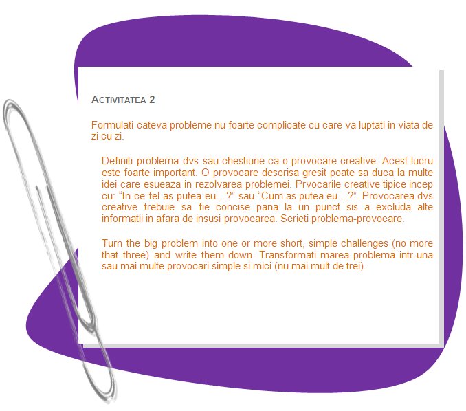 ACTIVITY 2
Formulate some not very complicated problem that you face in your everyday life. 
Define your problem or issue as a creative challenge. This is extremely important. A badly designed challenge could lead to lots of ideas which fail to solve your problem. A well designed creative challenge generates the best ideas to solve your problem. Creative challenges typically start with: In what ways might I... or How could I...? Your creative challenge should be concise, to the point and exclude any information other than the challenge itself. Write down the problem-challenge.
Turn the big problem into one or more short, simple challenges (no more that three) and write them down.
