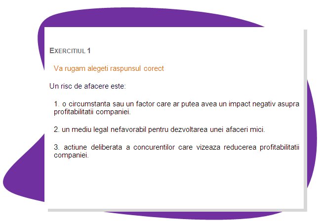 EXERCISE 1
Please choose the right answer. 
A business risk is: 
1. a circumstance or factor that may have a negative impact on the profitability of a company.
2. unfavourable legal environment for small business development.
3. deliberate action of competitors aimed at reducing profitability of the company.
