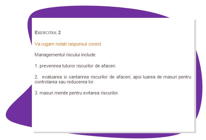 EXERCISE 2
Please mark the right answer 
Risk management involves:
1. prevention of all business risks; 
2.  assessing and quantifying business risks, then taking measures to control or reduce them.
3. measures aimed at avoiding risks.
