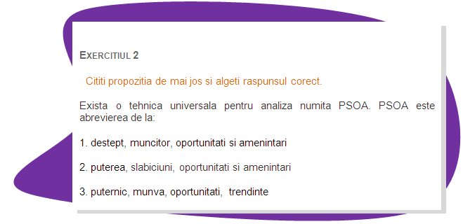 EXERCISE 2
Read the sentence below and chose the right answer.
There is a universal technique for analysis called SWOT.  SWOT is an abbreviation for:  
1. smart, worker, opportunities and threats
2. strengths, weaknesses, opportunities and threats
3. strong, work, opportunities,  trends
